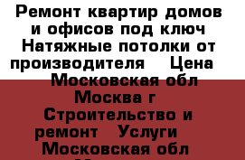 Ремонт квартир домов и офисов под ключ.Натяжные потолки от производителя. › Цена ­ 0 - Московская обл., Москва г. Строительство и ремонт » Услуги   . Московская обл.,Москва г.